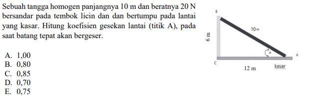 Sebuah tangga homogen panjangnya 10 m dan beratnya 20 N bersandar pada tembok licin dan dan bertumpu pada lantai yang kasar. Hitung koefisien gesekan lantai (titik A), pada saat batang tepat akan bergeser. 10m 6 m 12 m kasar A. 1,00 B. 0,80 C. 0,85 D. 0,70 E. 0,75 