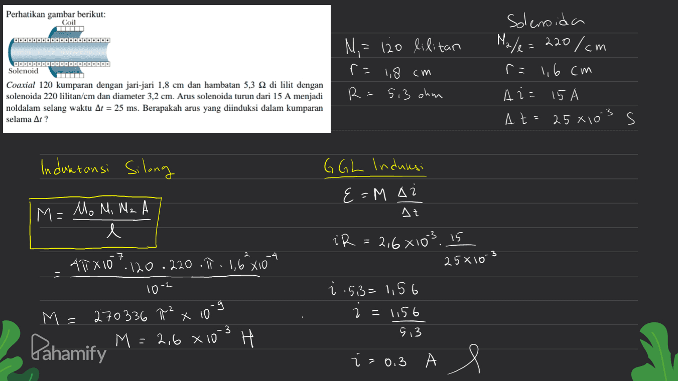 Perhatikan gambar berikut: Coil OOOOOOOOOOOOOOOOOOOOO Solenoid Coaxial 120 kumparan dengan jari-jari 1,8 cm dan hambatan 5,3 12 di lilit dengan solenoida 220 lilitan/cm dan diameter 3,2 cm. Arus solenoida turun dari 15 A menjadi noldalam selang waktu At = 25 ms. Berapakah arus yang diinduksi dalam kumparan selama At? Ni ? 120 lilitan r= 1,8 cm 5,3 ohm Solenoida Ma/e=220/cm r=1,6 cm Ais 15 A At=25*10's s d 1 3 Induktansi Silong G GL Induksi {=M A Лt M = Mo M, Nz e iR = 2,6x103.15 ㅋ ATX10". 120 .220.17 - 1,6²x104 25x10-3 -2 10 g M = 270336 T² x 10 = x i .53= 1,56 2 = 1156 5 13 H fahamify M = 2.6 X10-3 H i A e i = 0.3 А 