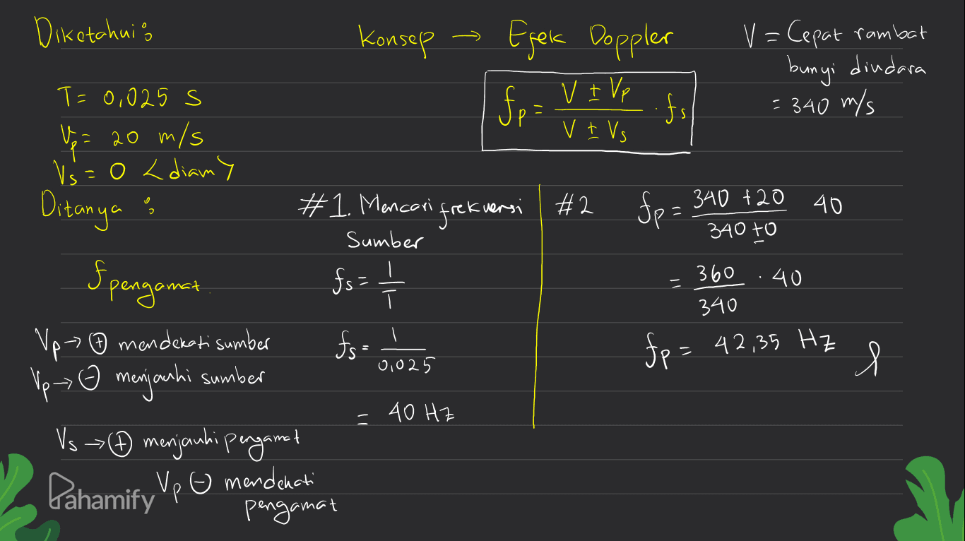 Diketahuis Konsep Efek Doppler fp = fs V=Cepat rambat bunyi diudara = 340 m/s V + Vp v + Vs T=0,025 s up 20 m/s Vs=0 < diamy Ditanya : 'frekuensi #2 fp= fp = 340 +20 40 340 to О 5 Spengamat 360 .40 #1. Mencari sumber fs=1 fs= 0,025 - 340 Vp ☺ mendekati sumber Vp- o menjauhi sumber fp = 42,35 Hz Я l 40 Hz + VsĐ menjauhi pengamat Pahamify Vp G mendekati Р pengamat 