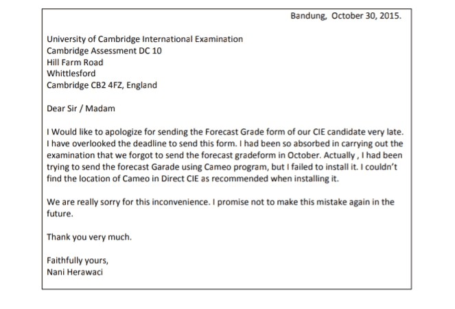 31. We conclud that the writer forgot to send the form because he.......... a. Misplaced the form b. Did not know the deadline to send the form C. Had to take an examination d. Was busy doing the examination e. Did not ralize that the form was important 
Bandung, October 30, 2015. University of Cambridge International Examination Cambridge Assessment DC 10 Hill Farm Road Whittlesford Cambridge CB2 4FZ, England Dear Sir/Madam I would like to apologize for sending the Forecast Grade form of our CIE candidate very late. I have overlooked the deadline to send this form. I had been so absorbed in carrying out the examination that we forgot to send the forecast gradeform in October. Actually, I had been trying to send the forecast Garade using Cameo program, but I failed to install it. I couldn't find the location of Cameo in Direct CIE as recommended when installing it. We are really sorry for this inconvenience. I promise not to make this mistake again in the future. Thank you very much Faithfully yours, Nani Herawaci 