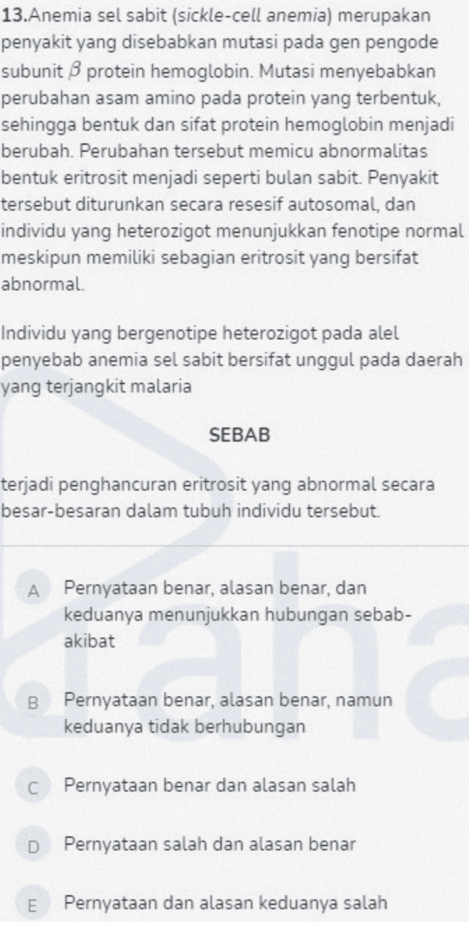 13.Anemia sel sabit (sickle-cell anemia) merupakan penyakit yang disebabkan mutasi pada gen pengode subunit B protein hemoglobin. Mutasi menyebabkan perubahan asam amino pada protein yang terbentuk, sehingga bentuk dan sifat protein hemoglobin menjadi berubah. Perubahan tersebut memicu abnormalitas bentuk eritrosit menjadi seperti bulan sabit. Penyakit tersebut diturunkan secara resesif autosomal, dan individu yang heterozigot menunjukkan fenotipe normal meskipun memiliki sebagian eritrosit yang bersifat abnormal. Individu yang bergenotipe heterozigot pada alel penyebab anemia sel sabit bersifat unggul pada daerah yang terjangkit malaria SEBAB terjadi penghancuran eritrosit yang abnormal secara besar-besaran dalam tubuh individu tersebut. A Pernyataan benar, alasan benar, dan keduanya menunjukkan hubungan sebab- akibat B Pernyataan benar, alasan benar, namun keduanya tidak berhubungan C Pernyataan benar dan alasan salah Pernyataan salah dan alasan benar E Pernyataan dan alasan keduanya salah 
