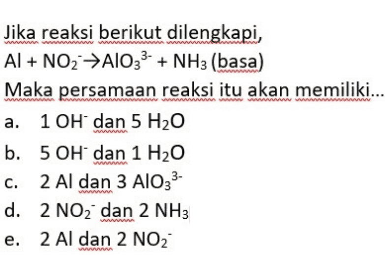 wwwwwwwwwwwwwww wwwwwwwwwwwwwww Jika reaksi berikut dilengkapi, Al + NO2 A1033- + NH3 (basa) Maka persamaan reaksi itu akan memiliki... a. 10H dan 5 H2O b. 5 OH dan 1 H2O c. 2 Al dan 3 AlO33- d. 2 NO2 dan 2 NH3 e. 2 Al dan 2 NO2 