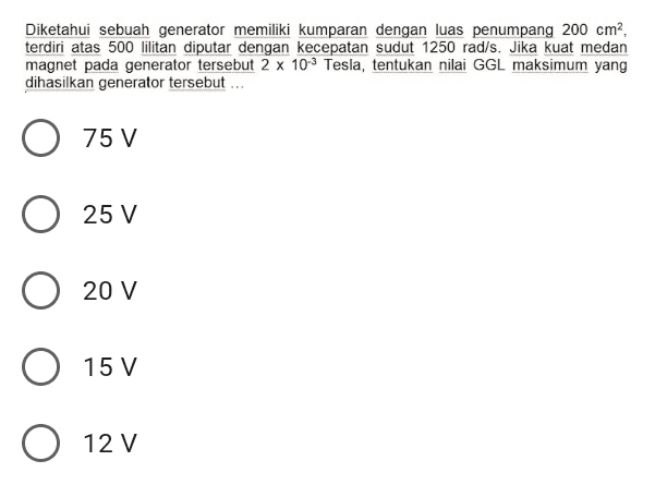 Diketahui sebuah generator memiliki kumparan dengan luas penumpang 200 cm?, terdiri atas 500 lilitan diputar dengan kecepatan sudut 1250 rad/s. Jika kuat medan magnet pada generator tersebut 2 x 10-3 Tesla, tentukan nilai GGL maksimum yang dihasilkan generator tersebut... 75 V 25 V 20 V O 15 V O 12 V V 