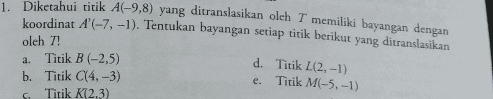 1. Diketahui titik A(-9,8) yang ditranslasikan oleh T memiliki bayangan dengan koordinat A'(-7, -1). Tentukan bayangan setiap titik berikut yang ditranslasikan oleh T! Titik B (-2,5) d. Titik L(2, -1) Titik M(-5,-1) b. Titik C(4, -3) Titik K(2,3) a. e. C. 