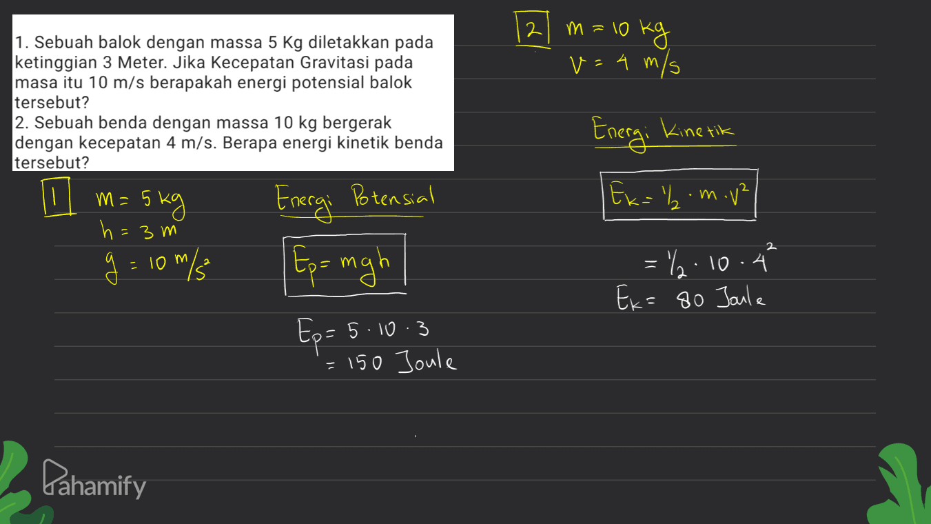 2 m=10 kg v=4 m/s 1. Sebuah balok dengan massa 5 Kg diletakkan pada ketinggian 3 Meter. Jika Kecepatan Gravitasi pada masa itu 10 m/s berapakah energi potensial balok tersebut? 2. Sebuah benda dengan massa 10 kg bergerak dengan kecepatan 4 m/s. Berapa energi kinetik benda tersebut? 11 h= 3m Energi kinetik m= 5 kg 5 Energi Potensial Ex=b .m.v² 2 2 - Ep= mgh g=10m/5 = 22.10.4 Ek=80 Joule Ep= 5.10.3 = 150 Joule Pahamify 