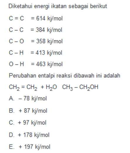 Diketahui energi ikatan sebagai berikut C = C = 614 kj/mol C-C = 384 kj/mol C-O = 358 kj/mol C-H = 413 kj/mol O-H = 463 kj/mol Perubahan entalpi reaksi dibawah ini adalah CH2 - CH2 + H20 CH3 - CH2OH A. - 78 kj/mol B. + 87 kj/mol C. + 97 kj/mol D. + 178 kj/mol E. + 197 kj/mol 