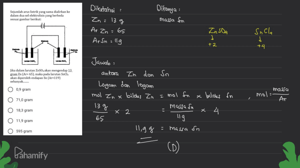 : Sejumlah arus listrik yang sama dialirkan ke dalam dua sel elektrolisis yang berbeda sesuai gambar berikut: Ditanya massa fn Diketahui Zn = 13 g Ar Zn = 65 Ar Sn=llg In Sou 1 Sacla Į +4 +2 1 Lane, Jika dalam larutan ZnSO4 akan mengendap 13. gram Zn (Are 65), maka pada larutan Snc akan diperoleh endapan Sn (Ar=119) sebanyak O 0,9 gram Jawab: antara In dan In Logam dan logam mol Zn x bildes Zn x biloker in massasn x 2 x 4 65 llig 11,9 g = massa on è mol fn mol massa Ar O 71,0 gram 13 g O 18,3 gram O 11,9 gram O 595 gram Pahamify (D) 