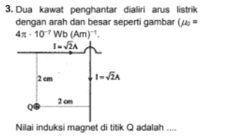 3. Dua kawat penghantar dialiri arus listrik dengan arah dan besar seperti gambar (= 41 - 107 Wb (Am) I-VA 2 cm 1-2 2 cm Q Nilai induksi magnet di titik Q adalah .... 