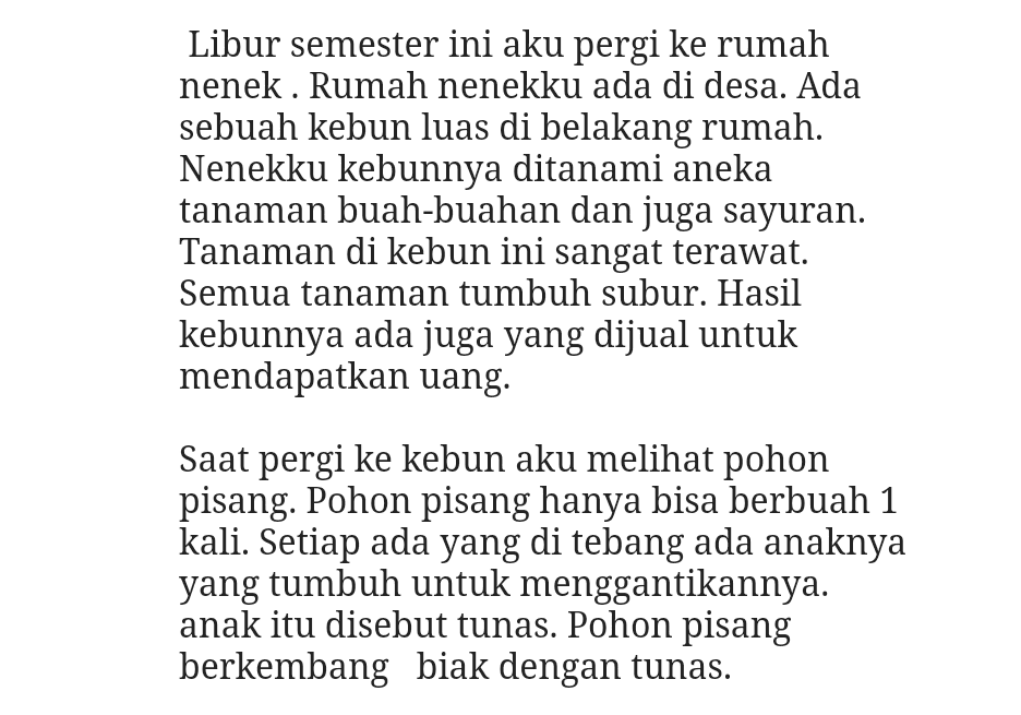 Libur semester ini aku pergi ke rumah nenek. Rumah nenekku ada di desa. Ada sebuah kebun luas di belakang rumah. Nenekku kebunnya ditanami aneka tanaman buah-buahan dan juga sayuran. Tanaman di kebun ini sangat terawat. Semua tanaman tumbuh subur. Hasil kebunnya ada juga yang dijual untuk mendapatkan uang. Saat pergi ke kebun aku melihat pohon pisang. Pohon pisang hanya bisa berbuah 1 kali. Setiap ada yang di tebang ada anaknya yang tumbuh untuk menggantikannya. anak itu disebut tunas. Pohon pisang berkembang biak dengan tunas. 