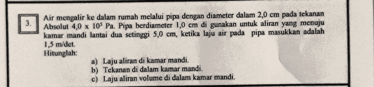 Dari gambar diketahui : ma 2 kg 4 kg -- Oms mp a 60° V. 20 m/det Tumbukan lenting sempurna hmax ma a Hitunglah : a) Kecepatan masing-masing peluru setelah tumbukan. b) % tenaga kinetik yang hilang 
Air mengalir ke dalam rumah melalui pipa dengan diameter dalam 2,0 cm pada tekanan Absolut 4,0 x 105 Pa. Pipa berdiameter 1,0 cm di gunakan untuk aliran yang menuju kamar mandi lantai dua setinggi 5,0 cm, ketika laju air pada pipa masukkan adalah 1,5 m/det. Hitunglah: a) Laju aliran di kamar mandi. b) Tekanan di dalam kamar mandi. c) Laju aliran volume di dalam kamar mandi. 