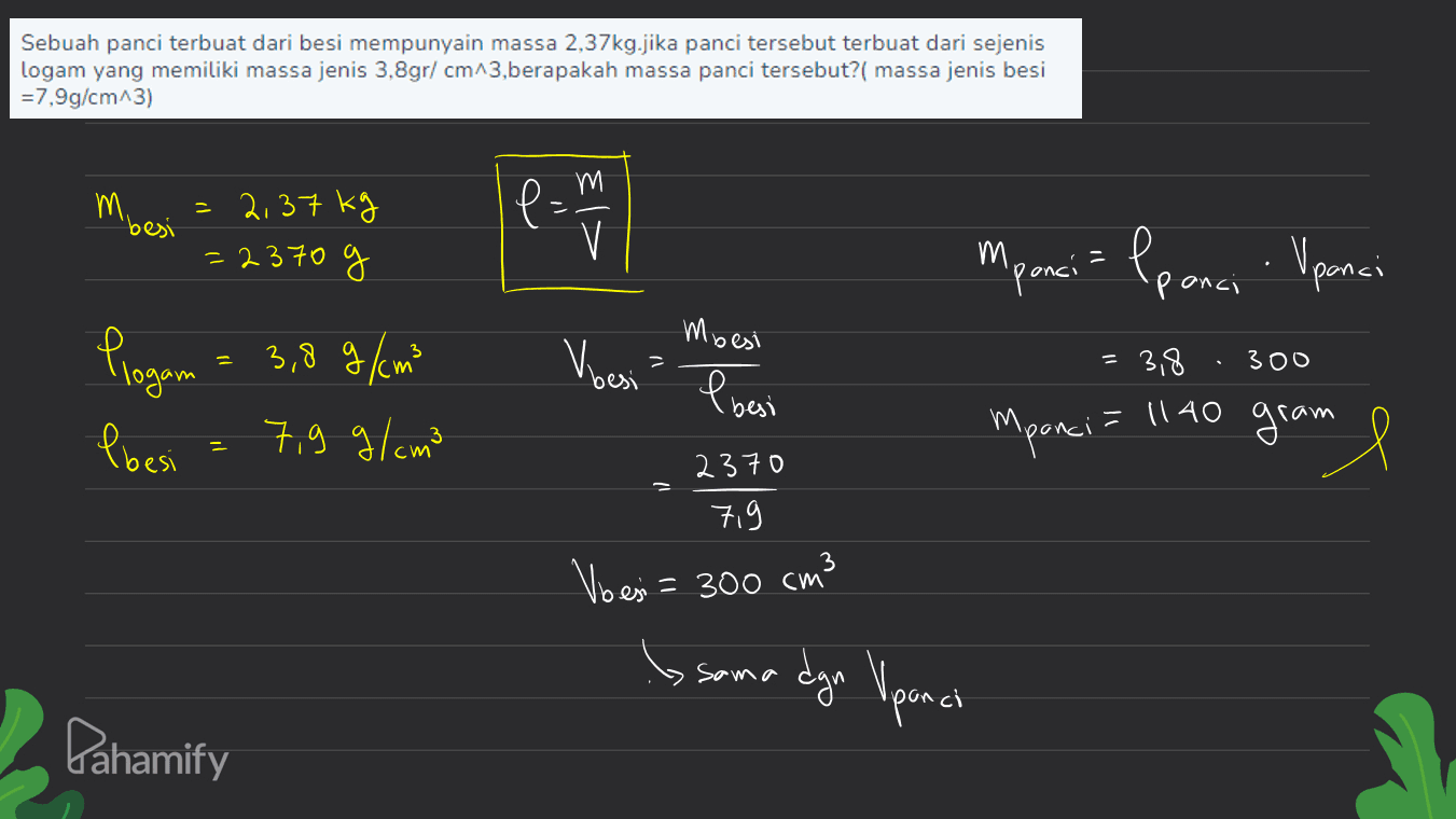Sebuah panci terbuat dari besi mempunyain massa 2,37kg.jika panci tersebut terbuat dari sejenis logam yang memiliki massa jenis 3.8gr/cm^3,berapakah massa panci tersebut?( massa jenis besi =7,9g/cm^3) M besi = 2,37 kg =2370 g em V Mpanci = lponci Upanci - Vbesi 300 V Mbesi I besi Plogam = 3,8g / m² Pbesi 7,9 g/cm3 = 3,8 = 1140 gram Mpanci gram l 2370 7,9 Voesi= 300 cm3 Sama dgn Upanci Pahamify 