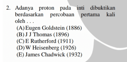 2. Adanya proton pada inti dibuktikan berdasarkan percobaan pertama kali oleh ... (A) Eugen Goldstein (1886) (B) JJ Thomas (1896) (C)E Rutherford (1911) (D) W Heisenberg (1926) (E) James Chadwick (1932) 