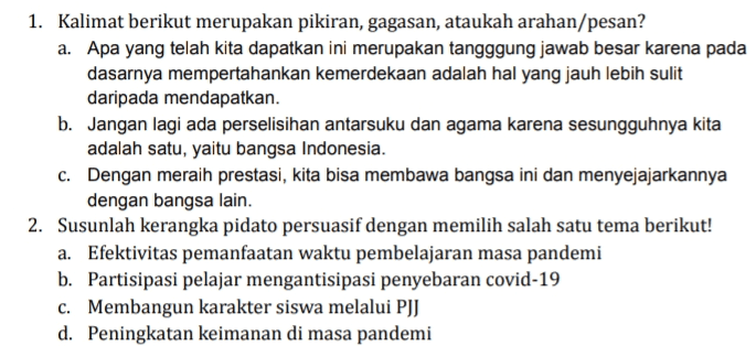 1. Kalimat berikut merupakan pikiran, gagasan, ataukah arahan/pesan? a. Apa yang telah kita dapatkan ini merupakan tangggung jawab besar karena pada dasarnya mempertahankan kemerdekaan adalah hal yang jauh lebih sulit daripada mendapatkan. b. Jangan lagi ada perselisihan antarsuku dan agama karena sesungguhnya kita adalah satu, yaitu bangsa Indonesia. c. Dengan meraih prestasi, kita bisa membawa bangsa ini dan menyejajarkannya dengan bangsa lain. 2. Susunlah kerangka pidato persuasif dengan memilih salah satu tema berikut! a. Efektivitas pemanfaatan waktu pembelajaran masa pandemi b. Partisipasi pelajar mengantisipasi penyebaran covid-19 C. Membangun karakter siswa melalui PJJ d. Peningkatan keimanan di masa pandemi 