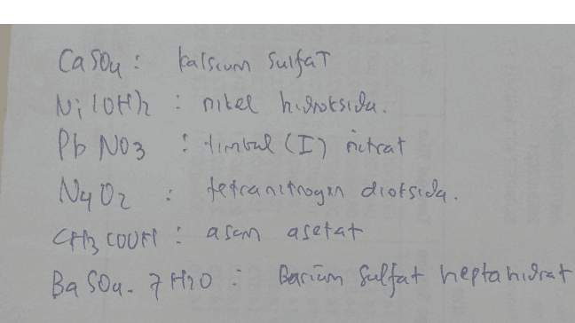 Men HOTE 4. 2. Perhatikan tabel berikut! No. Rumus Kimia Nama Senyawa 1) CaSO4 kalsium sulfat ✓ 2) Ni(OH)2 nikel hidroksida 3) PBNO, timbal(1) nitrat 4) N,O2 dinitrogen tetraoksida 5) CH,COOH asam format 6) BaSO47H,0 barium sulfat heptahidrat Identifikasi pasangan antara rumus kimia dan nama senyawa yang benar pada tabel tersebut! 
1 Casou Kalsum Sulfat Niloth: nitel huroksida. Pb No3 & timbal (I) nitrat Ny O₂ : tetranimoyen dioksida Oz . Ch Cour asom asetat BaSO4.7H2O : 카 Barium sulfat heptahidrat 
2. 1). Caso4 Kalsium sulfat 2). NICOH)2 : Nikel (II) Hidroksida HS 3). Pb NO3 : Timbal ci) lrat ons 4). N402 : Tetranimogen Dioksida s). CH3COOH : Asam Acetat 6). Pasda. 7 H2O: Bartum sulfat hepta hidrat . : 