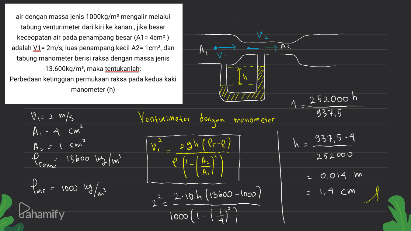 A2 air dengan massa jenis 1000kg/m3 mengalir melalui tabung venturimeter dari kiri ke kanan, jika besar keceopatan air pada penampang besar (A1 = 4cm2) adalah V1= 2m/s, luas penampang kecil A2= 1cm2, dan tabung manometer berisi raksa dengan massa jenis 13.600kg/m3, maka tentukanlah: Perbedaan ketinggian permukaan raksa pada kedua kaki manometer (h) Ai As 252000 h V,=2 m/s Venturimeter dengan 937,5 manometer A,=4 cm² I cm² 2 2 937,5.4 Az = vi 11 agh (Pr-el e A2 252000 rovesc Pranse 13600 kg/m3 Pair = = 1000 lang ang AI =0,014 m e l'alamin) () 232.10.4 (13600-1000) ) 1000(1-7 = 1,4 cm Х 2= Pahamify 