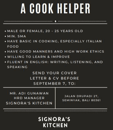 1. Melanjutkan menulis surat lamaran kerja (paragraf isi/ tengah, paragraf penutup, salam penutup, tanda tangan dan nama lengkap pelamar pekerjaan) 
A COOK HELPER • MALE OR FEMALE, 20 - 25 YEARS OLD • MIN. SMA • HAVE BASIC IN COOKING, ESPECIALLY ITALIAN FOOD • HAVE GOOD MANNERS AND HIGH WORK ETHICS • WILLING TO LEARN & IMPROVE • FLUENT IN ENGLISH: WRITING, LISTENING, AND SPEAKING SEND YOUR COVER LETTER & CV BEFORE SEPTEMBER 7. TO: MR. ADI GUNAWAN HRD MANAGER SIGNORA'S KITCHEN JALAN DRUPADI 27, SEMINYAK, BALI 80361 SIGNORA'S KITCHEN 