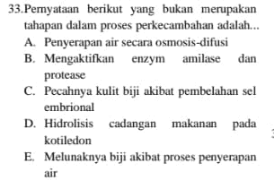 33. Pemyataan berikut yang bukan merupakan tahapan dalam proses perkecambahan adalah... A. Penyerapan air secara osmosis-difusi B. Mengaktifkan enzym amilase dan protease C. Pecahnya kulit biji akibat pembelahan sel embrional D. Hidrolisis cadangan makanan pada kotiledon E. Melunaknya biji akibat proses penyerapan air 