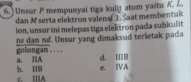 6. Unsur P mempunyai tiga kulit atom yaitu K, L, dan M serta elektron valensl 3. Saat membentuk ion, unsur ini melepas tiga elektron pada subkulit ns dan nd. Unsur yang dimaksud terletak pada golongan.... IIA d. IIB b. IIB IVA IIIA a. e. C. 