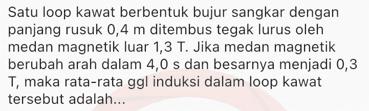 Sepotong kawat berarus listrik / dengan arah sejajar Y/, berada diantara dua kutub magnet (lihat gambar). S Gaya Lorentz yang dialami kawat searah dengan... 
Satu loop kawat berbentuk bujur sangkar dengan panjang rusuk 0,4 m ditembus tegak lurus oleh medan magnetik luar 1,3 T. Jika medan magnetik berubah arah dalam 4,0 s dan besarnya menjadi 0,3 T, maka rata-rata ggl induksi dalam loop kawat tersebut adalah... 
Sebuah kumparan terdiri dari 150 lilitan dan luas penampang kumparannya A cm2. Besarnya medan magnet pada kumparan memenuhi persamaan B = 0,02 sin 150t (Wb.m-2) GGL induksi maksimum yang dihasilkan adalah 100 V. Pada kumparan sama, jika medan magnetnya diubah menjadi B = 0,02 sin 450t (Wb.m-2), maka GGL induksi maksimumnya menjadi... 
Sebuah generator terdiri dari kumparan N lilitan, medan magnet 0,4 T dan luas penampang kumparannya 100 cm2. Kumparan diputar dengan kelajuan sudut 500 rad.s-1. GGL induksi maksimum yang dihasilkan generator adalah sebesar ε. Untuk kumparan dan medan magnet yang sama, jika kelajuan sudut 750 rad.s-1, maka GGL induksi maksimum yang dihasilkan menjadi... 
Sebuah kumparan dihubungkan dengan hambatan R seperti pada gambar. S R w A B Ketika ada arus mengalir dari A melalui G ke B, jarum galvanometer akan bergerak ke kanan. Jika kutub utara magnet dijauhkan kemudian didekatkan dari kumparan, maka jarum galvanometer akan bergerak... 