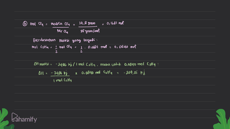 6 mol CFA massa CF4 14,8 gram 0,1681 mol Mr CFA 88 gram (mol Berdasarkan reaksi yang terjadi mol Calla Į mol CF4 I. 0,1681 mot = 0, 0840 mol 2 2 DH reaksi = -2486 kj / 1 mol Czta, maka untuk 0,0840 mol Catia: DH = -2406 kg x 0.0840 mol Czta - 209,05 kj 1 mol CzHq Pahamify 
DIR= Reaksi : Catacg) + 6f2c97 > 2CF, (s) + 4Hf ego TH=-2.486 kj/mot Dit = a. Berapa AH jika hf yang dihasilkan = 5,61 (dalam kondisi STP)? b. Berapa oH fika CFa yang terbentuk = 19.8 gram? fb: a mol HF S volume 5,6l 0,25 mol 22,91/mol 22,41/mol Berdasarkan reaksi yang terjadi mol Cata 1.0.25 mol = 0,0695 mol 4 4 I mol HF treaksi = -2486 kj/mol s untuk 1 mol Cata, maka untuk 0,0625 mol Cata atau 0,25 mil Hit adalah: - 2486 kj x 0,06a5 mol CzHq - 155, 375 kj . I mollata Dahamify 