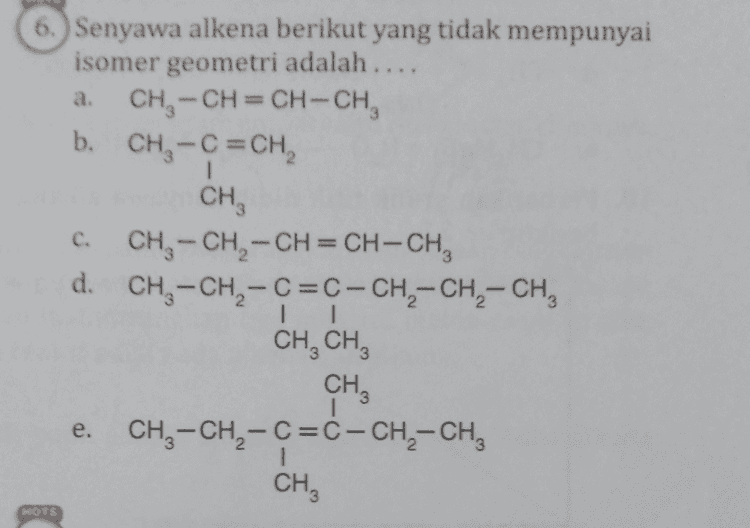 NOTS 7. Sebanyak 0,132 kg senyawa alkana berwujud gas menempati sebuah wadah dengan volume 0,0672 m3 pada keadaan standar (STP). Nama senyawa tersebut adalah .... (A.: C = 12 g mol-1 dan H = 1 g mol-1). metana d. butana b. etana pentana propana a. e. C. HOTS 
a. 6. Senyawa alkena berikut yang tidak mempunyai isomer geometri adalah .... CH3 -CH=CH-CH b. CH3 -C=CH 1 сн. C. CH-CH2-CH=CH-CH, d. CH3 -CH - C=C-CH2-CH2 - CH3 CH, CHZ CHZ e. CH, - CH - C =ċ-CH2-CH, 1 CH MOTS 
NOTS 8. Reaksi senyawa CzH_X dengan NaOH meng- hasilkan senyawa Y, air, dan garam Nax. Jenis reaksi yang terjadi dan senyawa Y yang dimaksud berturut-turut adalah .... dehidrasi, butena b. dehidrasi, propena dehidrogenasi, butena d. dehidrogenasi, propena dehidrohalogenasi, propena a. C. e. 
18. Sebanyak 1 L gas hidrokarbon dibakar sempurna dengan 6,5 L gas 0, dan menghasilkan 4 L gas CO2. Pernyataan yang benar mengenai reaksi tersebut adalah ... a. Dihasilkan 6 LHO. b. Senyawa hidrokarbon tersebut adalah pentena. C. Terdapat 8 atom H dalam hidrokarbon tersebut. Hidrokarbon tersebut tergolong senyawa alkana. e. Senyawa hidrokarbon tersebut bersifat tidak jenuh. HOTS 