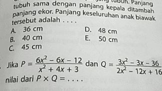 Panjang tubuh sama dengan panjang kepala ditambah panjang ekor. Panjang keseluruhan anak biawak D. 48 cm E. 50 cm tersebut adalah .... A. 36 cm B. 40 cm C 45 cm Jika P = 6x2 - 6x – 12 dan Q = 3x2 – 3x - 36 nilai dari P Q = .... - x2 + 4x + 3 2x - 12x + 16 