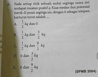 6. Pada setiap titik sebuah sudut segitiga sama sisi terdapat muatan positif q. Kuat medan dan potensial listrik di pusat segitiga ini, dengan k sebagai tetapan, berturut-turut adalah .... A. 1 kg dan o 2 3 11 B. ka dan ka 2 ka 1 kg dan k 3 kg С. 2 2 3 D. O dan 2 9 E. O dan- kq 2 MINOIN (SPMB 2004) 