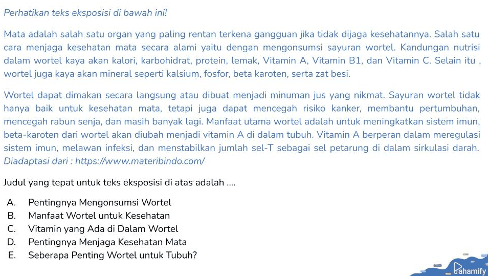 Perhatikan teks eksposisi di bawah ini! Mata adalah salah satu organ yang paling rentan terkena gangguan jika tidak dijaga kesehatannya. Salah satu cara menjaga kesehatan mata secara alami yaitu dengan mengonsumsi sayuran wortel. Kandungan nutrisi dalam wortel kaya akan kalori, karbohidrat, protein, lemak, Vitamin A, Vitamin B1, dan Vitamin C. Selain itu, wortel juga kaya akan mineral seperti kalsium, fosfor, beta karoten, serta zat besi. Wortel dapat dimakan secara langsung atau dibuat menjadi minuman jus yang nikmat. Sayuran wortel tidak hanya baik untuk kesehatan mata, tetapi juga dapat mencegah risiko kanker, membantu pertumbuhan, mencegah rabun senja, dan masih banyak lagi. Manfaat utama wortel adalah untuk meningkatkan sistem imun, beta-karoten dari wortel akan diubah menjadi vitamin A di dalam tubuh. Vitamin A berperan dalam meregulasi sistem imun, melawan infeksi, dan menstabilkan jumlah sel-T sebagai sel petarung di dalam sirkulasi darah. Diadaptasi dari : https://www.materibindo.com/ Judul yang tepat untuk teks eksposisi di atas adalah .... A. Pentingnya Mengonsumsi Wortel B. Manfaat Wortel untuk Kesehatan C. Vitamin yang ada di Dalam Wortel Pentingnya Menjaga Kesehatan Mata E. Seberapa Penting Wortel untuk Tubuh? D. Pahamify 