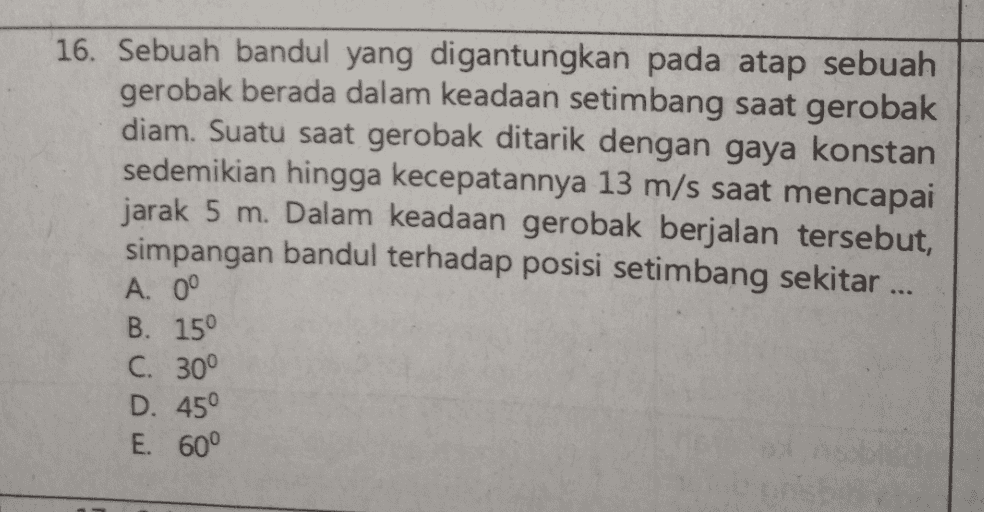 16. Sebuah bandul yang digantungkan pada atap sebuah gerobak berada dalam keadaan setimbang saat gerobak diam. Suatu saat gerobak ditarik dengan gaya konstan sedemikian hingga kecepatannya 13 m/s saat mencapai jarak 5 m. Dalam keadaan gerobak berjalan tersebut, simpangan bandul terhadap posisi setimbang sekitar ... A. 0° B. 15° C. 30° D. 45° E. 60° 