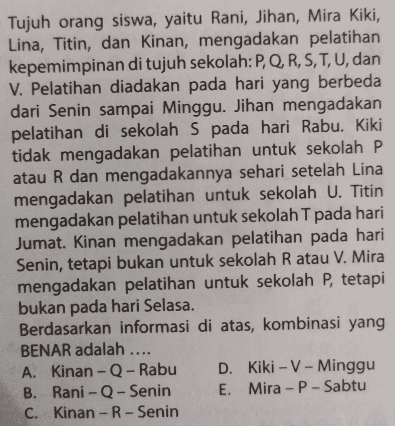 Tujuh orang siswa, yaitu Rani, Jihan, Mira Kiki, Lina, Titin, dan Kinan, mengadakan pelatihan kepemimpinan di tujuh sekolah:P, Q, R, S, T, U, dan V. Pelatihan diadakan pada hari yang berbeda dari Senin sampai Minggu. Jihan mengadakan pelatihan di sekolah S pada hari Rabu. Kiki tidak mengadakan pelatihan untuk sekolah P atau R dan mengadakannya sehari setelah Lina mengadakan pelatihan untuk sekolah U. Titin mengadakan pelatihan untuk sekolah T pada hari Jumat. Kinan mengadakan pelatihan pada hari Senin, tetapi bukan untuk sekolah R atau V. Mira mengadakan pelatihan untuk sekolah P, tetapi bukan pada hari Selasa. Berdasarkan informasi di atas, kombinasi yang BENAR adalah .... A. Kinan - Q - Rabu D. Kiki - V - Minggu B. Rani - Q - Senin E. Mira - P - Sabtu C. Kinan - R - Senin - - - - - 