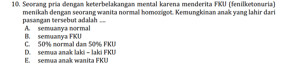 10. Seorang pria dengan keterbelakangan mental karena menderita FKU (fenilketonuria) menikah dengan seorang wanita normal homozigot. Kemungkinan anak yang lahir dari pasangan tersebut adalah .... A. semuanya normal B. semuanya FKU C. 50% normal dan 50% FKU D. semua anak laki-laki FKU E. semua anak wanita FKU 