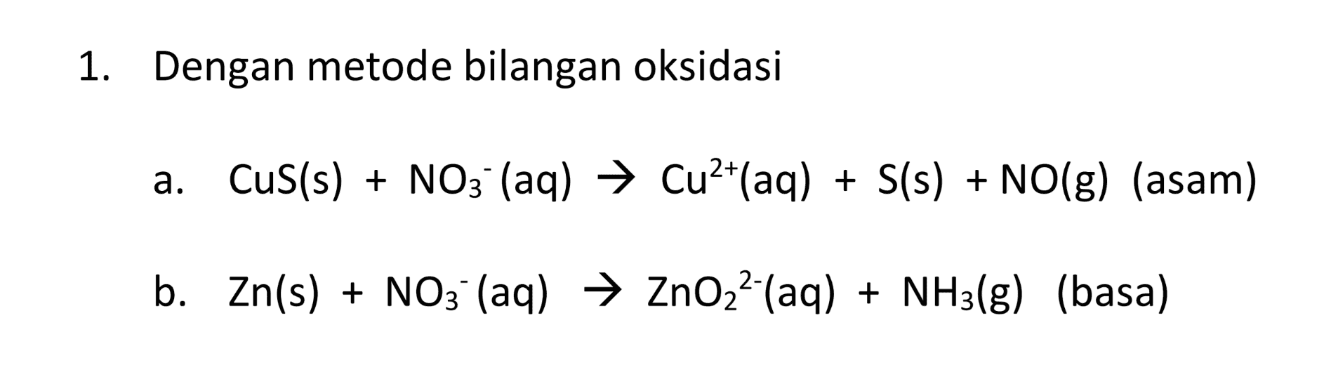 1. Dengan metode bilangan oksidasi a. Cus(s) + NO3- (aq) → Cu2+(aq) + S(s) + NO(g) (asam) b. Zn(s) + NO3- (aq) → ZnO22-(aq) + NH3(g) (basa) 