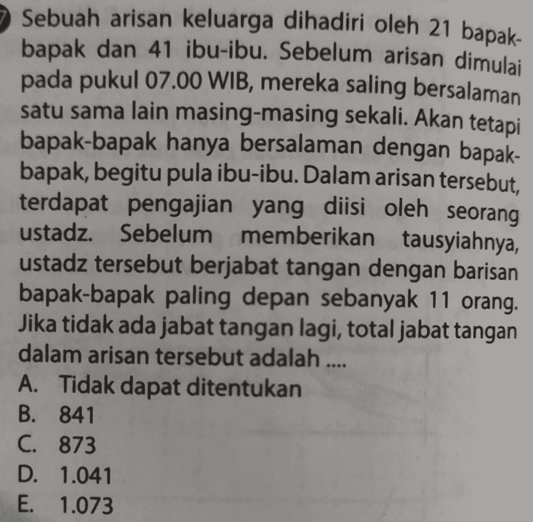 Sebuah arisan keluarga dihadiri oleh 21 bapak- bapak dan 41 ibu-ibu. Sebelum arisan dimulai pada pukul 07.00 WIB, mereka saling bersalaman satu sama lain masing-masing sekali. Akan tetapi bapak-bapak hanya bersalaman dengan bapak- bapak, begitu pula ibu-ibu. Dalam arisan tersebut, terdapat pengajian yang diisi oleh seorang ustadz. Sebelum memberikan tausyiahnya, ustadz tersebut berjabat tangan dengan barisan bapak-bapak paling depan sebanyak 11 orang. Jika tidak ada jabat tangan lagi, total jabat tangan dalam arisan tersebut adalah A. Tidak dapat ditentukan B. 841 C. 873 D. 1.041 E. 1.073 