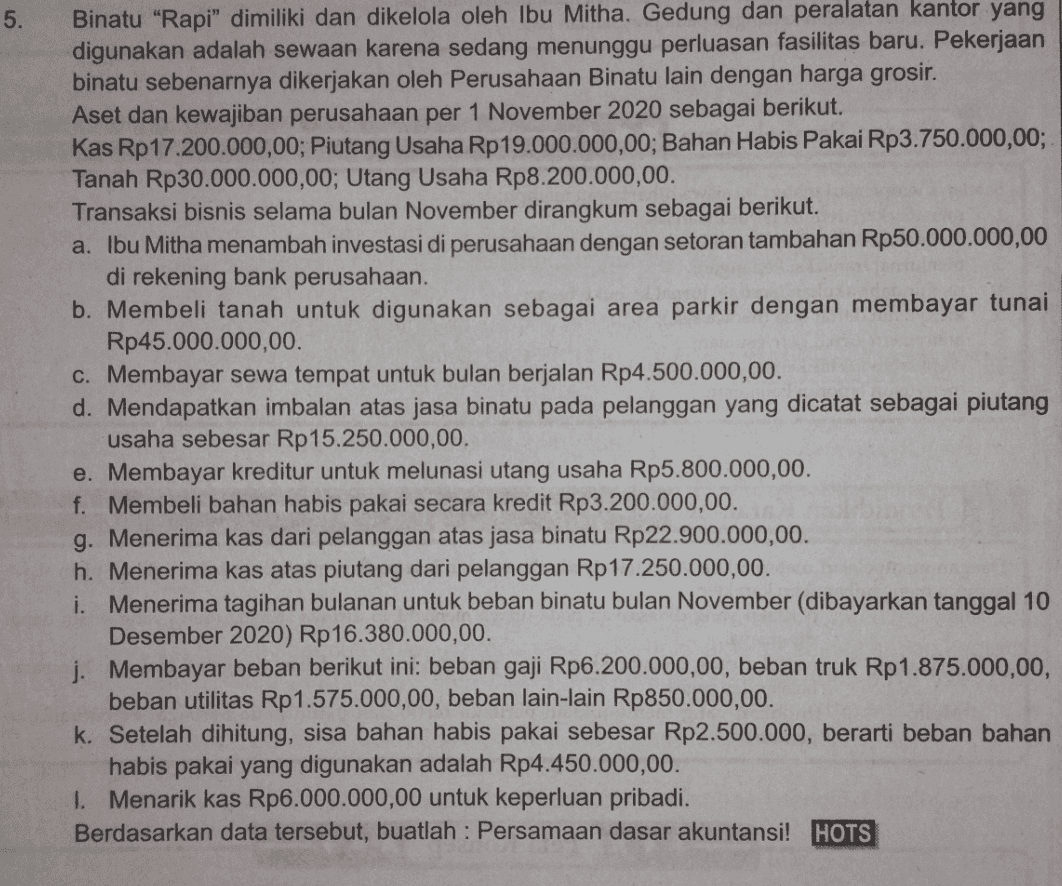 5. Binatu "Rapi" dimiliki dan dikelola oleh Ibu Mitha. Gedung dan peralatan kantor yang digunakan adalah sewaan karena sedang menunggu perluasan fasilitas baru. Pekerjaan binatu sebenarnya dikerjakan oleh Perusahaan Binatu lain dengan harga grosir. Aset dan kewajiban perusahaan per 1 November 2020 sebagai berikut. Kas Rp17.200.000,00; Piutang Usaha Rp 19.000.000,00; Bahan Habis Pakai Rp3.750.000,00; Tanah Rp30.000.000,00; Utang Usaha Rp8.200.000,00. Transaksi bisnis selama bulan November dirangkum sebagai berikut. a. Ibu Mitha menambah investasi di perusahaan dengan setoran tambahan Rp50.000.000,00 di rekening bank perusahaan. b. Membeli tanah untuk digunakan sebagai area parkir dengan membayar tunai Rp45.000.000,00 c. Membayar sewa tempat untuk bulan berjalan Rp4.500.000,00. d. Mendapatkan imbalan atas jasa binatu pada pelanggan yang dicatat sebagai piutang usaha sebesar Rp15.250.000,00. e. Membayar kreditur untuk melunasi utang usaha Rp5.800.000,00. f. Membeli bahan habis pakai secara kredit Rp3.200.000,00. g. Menerima kas dari pelanggan atas jasa binatu Rp22.900.000,00 h. Menerima kas atas piutang dari pelanggan Rp 17.250.000,00. i. Menerima tagihan bulanan untuk beban binatu bulan November (dibayarkan tanggal 10 Desember 2020) Rp 16.380.000,00. j. Membayar beban berikut ini: beban gaji Rp6.200.000,00, beban truk Rp1.875.000,00, beban utilitas Rp 1.575.000,00, beban lain-lain Rp850.000,00. k. Setelah dihitung, sisa bahan habis pakai sebesar Rp2.500.000, berarti beban bahan habis pakai yang digunakan adalah Rp4.450.000,00. 1. Menarik kas Rp6.000.000,00 untuk keperluan pribadi. Berdasarkan data tersebut, buatlah : Persamaan dasar akuntansi! HOTS 
