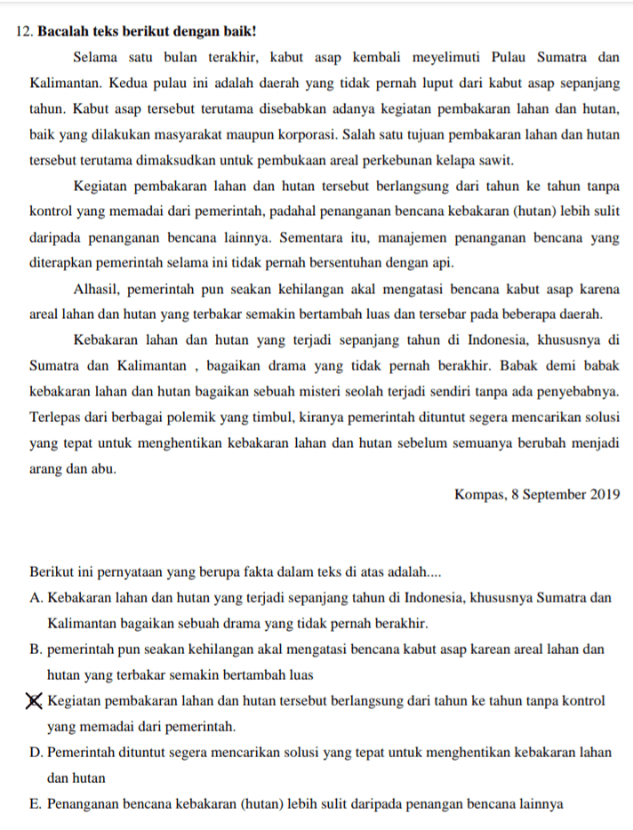 12. Bacalah teks berikut dengan baik! Selama satu bulan terakhir, kabut asap kembali meyelimuti Pulau Sumatra dan Kalimantan. Kedua pulau ini adalah daerah yang tidak pernah luput dari kabut asap sepanjang tahun. Kabut asap tersebut terutama disebabkan adanya kegiatan pembakaran lahan dan hutan, baik yang dilakukan masyarakat maupun korporasi. Salah satu tujuan pembakaran lahan dan hutan tersebut terutama dimaksudkan untuk pembukaan areal perkebunan kelapa sawit. Kegiatan pembakaran lahan dan hutan tersebut berlangsung dari tahun ke tahun tanpa kontrol yang memadai dari pemerintah, padahal penanganan bencana kebakaran (hutan) lebih sulit daripada penanganan bencana lainnya. Sementara itu, manajemen penanganan bencana yang diterapkan pemerintah selama ini tidak pernah bersentuhan dengan api. Alhasil, pemerintah pun seakan kehilangan akal mengatasi bencana kabut asap karena areal lahan dan hutan yang terbakar semakin bertambah luas dan tersebar pada beberapa daerah. Kebakaran lahan dan hutan yang terjadi sepanjang tahun di Indonesia, khususnya di Sumatra dan Kalimantan , bagaikan drama yang tidak pernah berakhir. Babak demi babak kebakaran lahan dan hutan bagaikan sebuah misteri seolah terjadi sendiri tanpa ada penyebabnya. Terlepas dari berbagai polemik yang timbul, kiranya pemerintah dituntut segera mencarikan solusi yang tepat untuk menghentikan kebakaran lahan dan hutan sebelum semuanya berubah menjadi arang dan abu. Kompas, 8 September 2019 Berikut ini pernyataan yang berupa fakta dalam teks di atas adalah.... A. Kebakaran lahan dan hutan yang terjadi sepanjang tahun di Indonesia, khususnya Sumatra dan Kalimantan bagaikan sebuah drama yang tidak pernah berakhir. B. pemerintah pun seakan kehilangan akal mengatasi bencana kabut asap karean areal lahan dan hutan yang terbakar semakin bertambah luas Kegiatan pembakaran lahan dan hutan tersebut berlangsung dari tahun ke tahun tanpa kontrol yang memadai dari pemerintah. D. Pemerintah dituntut segera mencarikan solusi yang tepat untuk menghentikan kebakaran lahan dan hutan E. Penanganan bencana kebakaran (hutan) lebih sulit daripada penangan bencana lainnya 