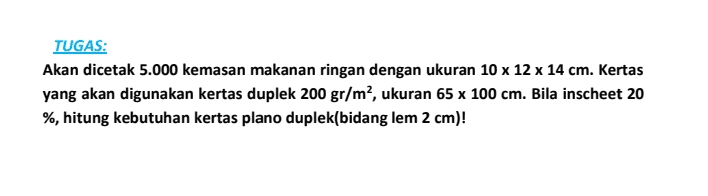 TUGAS: Akan dicetak 5.000 kemasan makanan ringan dengan ukuran 10 x 12 x 14 cm. Kertas yang akan digunakan kertas duplek 200 gr/m², ukuran 65 x 100 cm. Bila inscheet 20 %, hitung kebutuhan kertas plano duplek(bidang lem 2 cm)! 