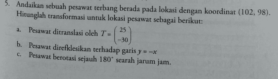 5. Andaikan sebuah pesawat terbang berada pada lokasi dengan koordinat (102, 98). Hitunglah transformasi untuk lokasi pesawat sebagai berikut: 25 a. Pesawat ditranslasi oleh T= -30 b. Pesawat direfklesikan terhadap garis y = -* Pesawat berotasi sejauh 180° searah jarum jam. C. 