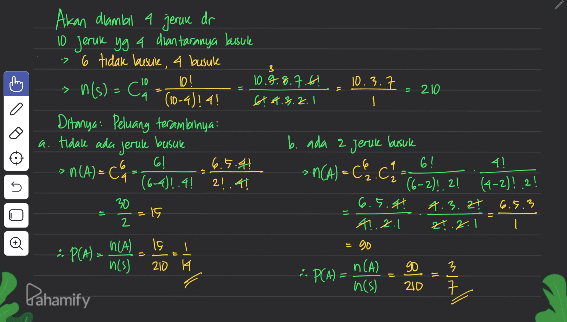 3 10 Akan diambil a jeruk dr 10 Jeruk yg 4 diantaranya busule > 6 tidak busuk, a busuk lo! 10.9.8.7.6! > n(s) = Co 10.3.7 = 210 14 (10-4)!4! 6t 2.3.2. I 1 Ditanya: Peluang terambalnya: a. tidak ada b. ada 2 Jeruk busuk 61 6.5.41 6! - 4! > n(A) = C' ( coc .C. / С 2141 (6-2)!.! (4-2)! 2! 30 6.5.4! 4.3.Zt 6.5.3 =15 4.2.1 24.2.1 1 h(A) 15 go -- P(A) - h(s) 210 K n(A) 90 3 6. PCA) = n(s) 200 Dahamify jerule basure n(A) = Ca (6-4)!.!! 는 2 n = old Il o IV 는 P 17 // P = yall 