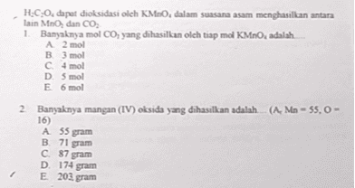 H.C.O. dapat dioksidasi oleh KMnO, dalam suasana asam menghasilkan antara lain MnO, dan CO, 1. Banyaknya mol CO, yang dihasilkan oleh tiap mol KMnO, adalah A 2 mol B 3 mol C4 mol D5 mol E6 mol 2 Banyaknya mangan (IV) oksida yang dihasilkan adalah ... (A. Mn - 55,0 - 16) A 55 gram B 71 gram C 87 gram D 174 gram E 203 gram 