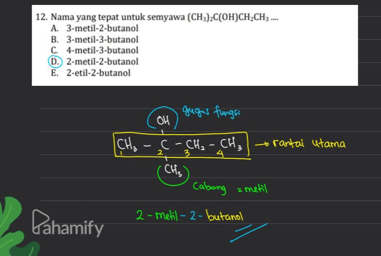 12. Nama yang tepat untuk semyawa (CH3)2C(OH)CH2CH3 .... A. 3-metil-2-butanol B. 3-metil-3-butanol C. 4-metil-3-butanol D. 2-metil-2-butanol E. 2-etil-2-butanol gugus fungsi OH [CH₃ -C- CH₂ - CH₂ | rantai utama 2 3. - CH₂) Cabang = metil 2 2-metil-2-butanol Pahamify 