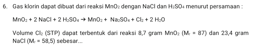 6. Gas klorin dapat dibuat dari reaksi MnO2 dengan NaCl dan H2SO4 menurut persamaan : MnO2 + 2 NaCl + 2 H2SO4 → MnO2 + Na2SO4 + Cl2 + 2 H20 Volume Cl2 (STP) dapat terbentuk dari reaksi 8,7 gram MnO2 (Mr = 87) dan 23,4 gram NaCl (Mr = 58,5) sebesar... = 