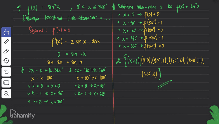 3) y= sin x + OS X, Ò EX €360° Ditanya: interval fungu turun y': = Los X-SM X # Syarat fungsi turun y y'<i » WsX - SIN X <o 0 = los X - sinx + t Sinx = Wsx Sinx D 45 225 360° cosx 5 & interval y turun 45° <x<225° 2 fan x=tan 450 X = 450 tk. 180° ok=0 - X=45° > k=1 X = 225' = Pahamify 
A f(x) X₂ UiS -X sinex a 0 = Xc X = 1 0 X° D. 50 Oʻ = x < 360° # Subtitusi nilai - Millal x ke f(x) = an’x < Ditanya koordinat titik stasioner flo)=0 > X = 90' of (90°) = Syarat! f(x)=0 -> x = 180° -> $(180) 0 f'(x) - 2 sin x.asx f(360) ={{x,y)(0,0),(507,1) , (10%,0), (270".), # X=0tk.360° # 2X= 180°tk. 360° (360º,0)) 1 = (otzita ,otz exc. a 2 :> X > 360° - = 0 = Sin 2x 0 sin 2x = sin o 5 .081.77.06- X ,lb=XG 0=716 x - k. 180° sk=0 +x=0 ?K= 1 + x = 180° 7 k= 2 X=360° o sk=10x=270° Pahamify 
+ lo 0<x<15 atau 105°<x< 1959 atau . a ) 3 f(x) = sin (2X+60), 0 < x < 360° a. absis fitik stasioner (f '(x)=0) + 2x + 60°= -90°+k. 360° a. °= 2x = -150° +1.360° f'(x) - 2 cos (2X+60) X = -75°4k, 180° 2 cos (2x+60) = 0 -> k = 1 x = 105 as (2x + 60°) = 0 »k=20 X = 285° cos (2x+60) = cos go 3. X= { IS', 105°, 1959, 285"} # 2x+60° = 90° + k. 360° b. Interval fungsi naike I f'(x) >0) f'@) = = 2 as (2x+60) >0 2852X < 360° 5 2X = 30° tk. 360° x = 1 tk. 180° 2 > K-0 -0 X = 15' :>k: 140 x = 1959 + - + + 0° وا 105 1959 285 360° Pahamify 