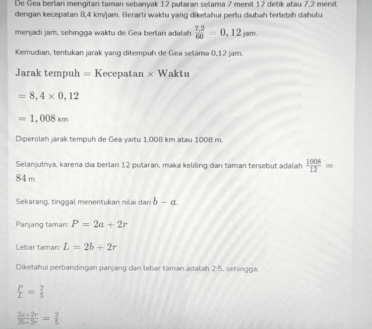 Ibu Dia mengitari taman tersebut sebanyak 12 putaran selama 7 menit 12 detik. Jika kecepatan dia berlari adalah 8.4 km/jam dan perbandingan panjang dan lebar tamannya 2:5, maka b – a bernilai ... — Pilihan Jawaban A 10 B 9 C 8 D 7 
De Gea berlari mengitari taman sebanyak 12 putaran selama 7 menit 12 detik atau 7,2 menit dengan kecepatan 8,4 km/jam. Berarti waktu yang diketahui perlu diubah terlebih dahulu 7,2 menjadi jam, sehingga waktu de Gea berlari adalah 60 0,12 jam. Kemudian, tentukan jarak yang ditempuh de Gea selama 0,12 jam. Jarak tempuh = Kecepatan x Waktu = 8,4 x 0,12 1, 008 km Diperoleh jarak tempuh de Gea yaitu 1,008 km atau 1008 m. = 1008 Selanjutnya, karena dia berlari 12 putaran, maka keliling dari taman tersebut adalah 12 84 m Sekarang, tinggal menentukan nilai dari b - a. Panjang taman: P = 2a + 2r Lebar taman: L = 2b + 2r Diketahui perbandingan panjang dan lebar taman adalah 2:5. sehingga: f= P 2012 = 2a+2r 26+2r 2 
Suatu pagi, David de Gea sedang jogging di suatu taman yang berbentuk persegi panjang dengan kolam air mancur di tengahnya, yang digambarkan sebagai berikut. b 