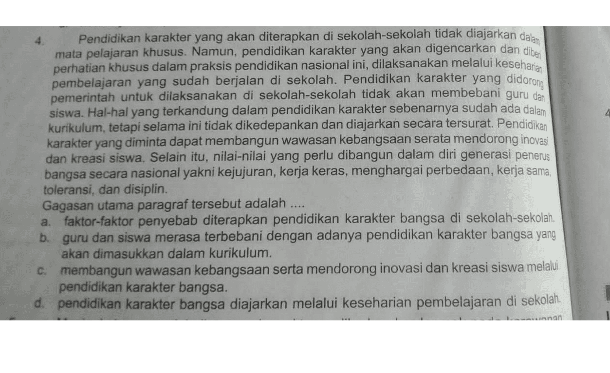 Pendidikan karakter yang akan diterapkan di sekolah-sekolah tidak diajarkan dalam mata pelajaran khusus. Namun, pendidikan karakter yang akan digencarkan dan dibes perhatian khusus dalam praksis pendidikan nasional ini, dilaksanakan melalui keseharian pembelajaran yang sudah berjalan di sekolah. Pendidikan karakter yang didorong pemerintah untuk dilaksanakan di sekolah-sekolah tidak akan membebani guru dan siswa. Hal-hal yang terkandung dalam pendidikan karakter sebenarnya sudah ada dalam kurikulum, tetapi selama ini tidak dikedepankan dan diajarkan secara tersurat. Pendidikan karakter yang diminta dapat membangun wawasan kebangsaan serata mendorong inovasi dan kreasi siswa. Selain itu, nilai-nilai yang perlu dibangun dalam diri generasi penerus bangsa secara nasional yakni kejujuran, kerja keras, menghargai perbedaan, kerja sama, toleransi, dan disiplin. Gagasan utama paragraf tersebut adalah a. faktor-faktor penyebab diterapkan pendidikan karakter bangsa di sekolah-sekolah, b. guru dan siswa merasa terbebani dengan adanya pendidikan karakter bangsa yang akan dimasukkan dalam kurikulum. c. membangun wawasan kebangsaan serta mendorong inovasi dan kreasi siswa melalui pendidikan karakter bangsa. d. pendidikan karakter bangsa diajarkan melalui keseharian pembelajaran di sekolah. anan 