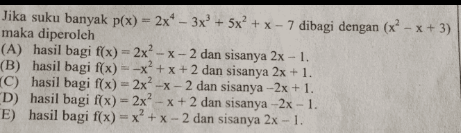 - = Jika suku banyak p(x) = 2x4 - 3x + 5x² + x - 7 dibagi dengan (x? - x + 3) maka diperoleh (A) hasil bagi f(x) = 2x² - x - 2 dan sisanya 2x - 1. (B) hasil bagi f(x) = -x + x + 2 dan sisanya 2x + 1. (C) hasil bagi f(x) = 2x2 -x - 2 dan sisanya –2x+1. D) hasil bagi f(x) = 2x² - x + 2 dan sisanya -2x - 1. E) hasil bagi f(x) = x² + x - 2 dan sisanya 2x - 1. 2 
Suku banyak P(x) = x - 2x + 3 dibagi oleh x² - 2x - 3, sisanya adalah (A) 41x-23 (C) 5x + 3. (E) 5x +9. (B) 9x - 5. (D) 11x - 9. 
