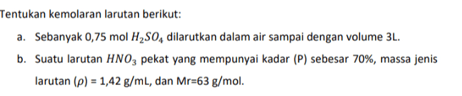 Tentukan kemolaran larutan berikut: a. Sebanyak 0,75 mol H2S04 dilarutkan dalam air sampai dengan volume 3L. b. Suatu larutan HNO3 pekat yang mempunyai kadar (P) sebesar 70%, massa jenis larutan (p) = 1,42 g/mL, dan Mr=63 g/mol. 