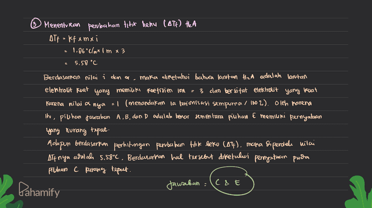 DIK= molalitas H2A = I molal If aira 0°C massa air = 100 gram kb air = 0.5°C/m Tb lantan : 101.5°C If air = 1,86 °C/m Tb air 100°C Dit = Pernyataan pada pilihan jarakan yang tidak benar? ob 0 Menentukan faktor vant Hoff H2A (6) Alb= Tolantan - Tb air 101.5°C -100C -1.5°C Atb = kb.m.i i Дть 1.5°C kb.m 0,50/m.1m Menentukan derajat conisasi (a) HzA H₂A att + A maka Jimial con (n) nya = 3 izant (1-0) 2=20 3-32 + lica) del Pahamify 
3 Menentkan pembahan titik beku (ATé) HA ATF = kfx mx 1.86°C/mx1m x 3 5.58 °C Berdasarkan nilai i dan a maka diketahui bahura lantan H2A adalah lantan elektrolit kuat yang memilki reefirien lon - 3 dan bersifat elekhrolit yang kuat Farena nilai a nya = 1 (menandakan la ferionisasi sempurna / 100 %). Oleh karena the, piuhan jawaban A, B, dan D adalah benar sementara piuhan E memiuri pernyataan yang murang tepat. Adapun berdasarkan perhitungan perubahan titik beku (Aty). maka diperdele vilci off nya adalah 5.58°C. Berdasarkan hal tersebut defefalui pernyataan puda Pilhan C parang tepat. Jawaban :(c&E Dahamify 