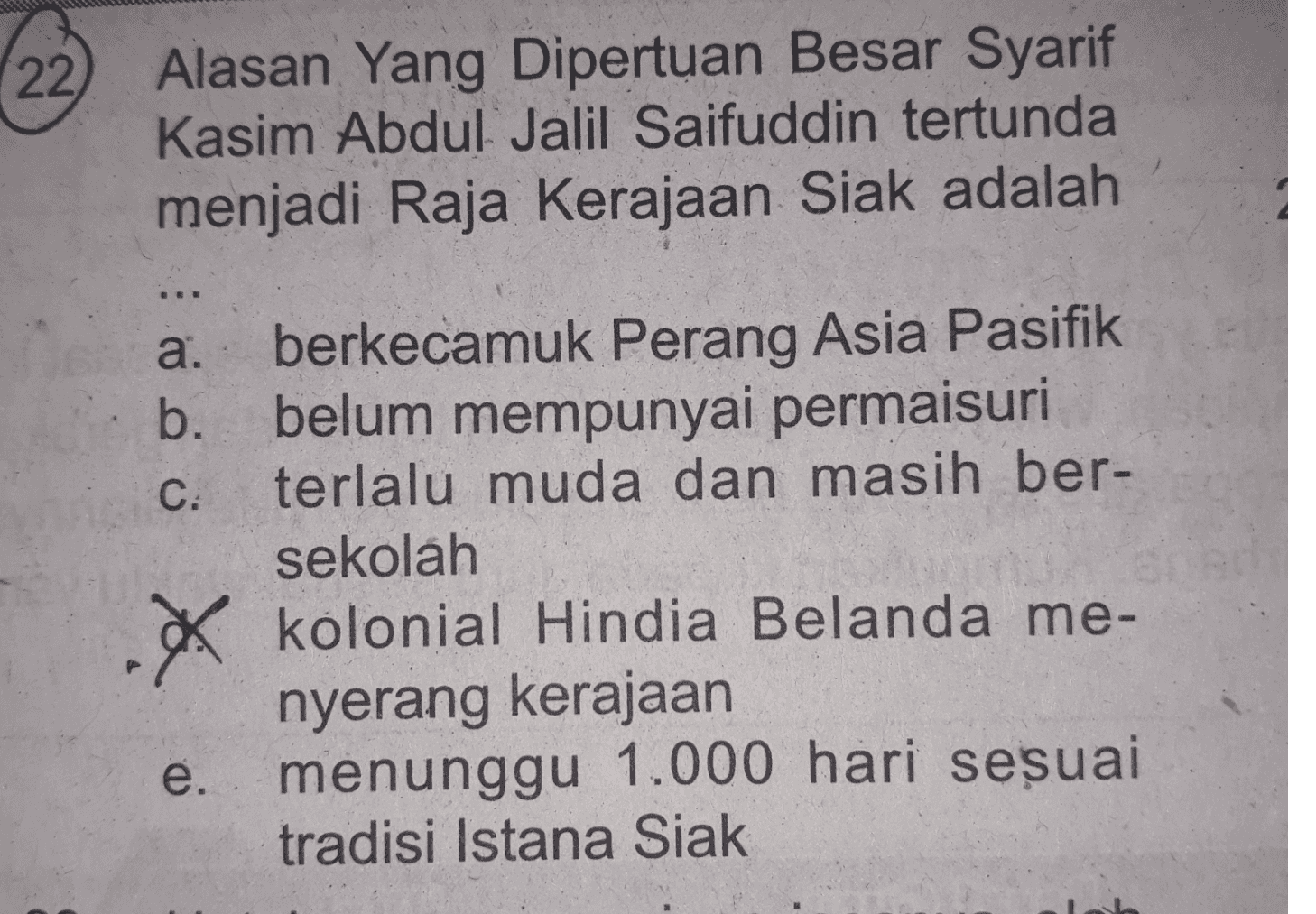 22 Alasan Yang Dipertuan Besar Syarif Kasim Abdul Jalil Saifuddin tertunda menjadi Raja Kerajaan Siak adalah a. ܘ b. C: . berkecamuk Perang Asia Pasifik belum mempunyai permaisuri terlalu muda dan masih ber- sekolah kolonial Hindia Belanda me- nyerang kerajaan menunggu 1.000 hari sesuai tradisi Istana Siak e. 