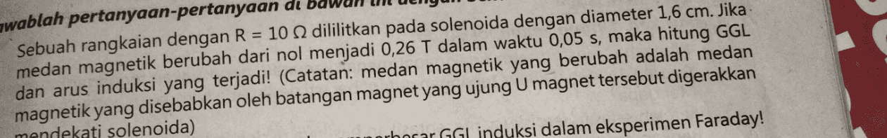 U swablah pertanyaan-pertanyaan du Sebuah rangkaian dengan R = 10 dililitkan pada solenoida dengan diameter 1,6 cm. Jika medan magnetik berubah dari nol menjadi 0,26 T dalam waktu 0,05 s, maka hitung GGL dan arus induksi yang terjadi! (Catatan: medan magnetik yang berubah adalah medan magnetik yang disebabkan oleh batangan magnet yang ujung Umagnet tersebut digerakkan mendekati solenoida) ahorar GGL induksi dalam eksperimen Faraday! 