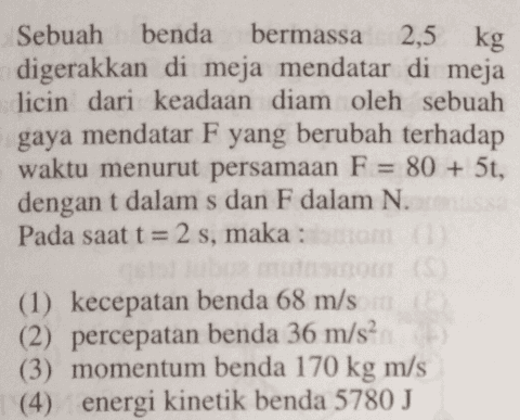 2,5 kg Sebuah benda bermassa digerakkan di meja mendatar di meja licin dari keadaan diam oleh sebuah gaya mendatar F yang berubah terhadap waktu menurut persamaan F = 80 + 5t, dengan t dalam s dan F dalam N. Pada saat t = 2 s, maka : (1) kecepatan benda 68 m/s (2) percepatan benda 36 m/s2 (3) momentum benda 170 kg m/s (4) energi kinetik benda 5780 J 